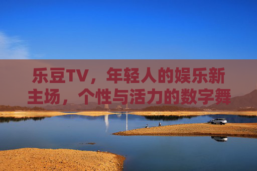 乐豆TV，年轻人的娱乐新主场，个性与活力的数字舞台，乐豆TV，年轻人的个性活力数字主场