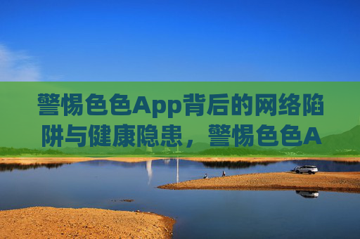 警惕色色App背后的网络陷阱与健康隐患,警惕色色App背后的网络陷阱与健康隐患 警惕色色App背后的网络陷阱与健康隐患,警惕色色App背后的网络陷阱与健康隐患