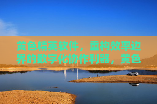 黄色精英软件,重构效率边界的数字化协作利器,黄色精英软件,重构效率边界的数字化协作利器 黄色精英软件,重构效率边界的数字化协作利器,黄色精英软件,重构效率边界的数字化协作利器