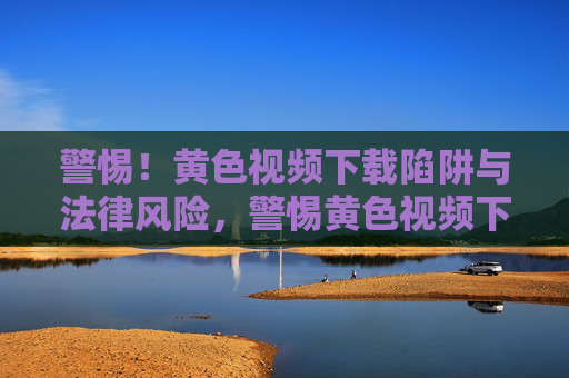 警惕!黄色视频下载陷阱与法律风险,警惕黄色视频下载陷阱与法律风险 警惕!黄色视频下载陷阱与法律风险,警惕黄色视频下载陷阱与法律风险