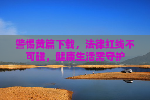 警惕黄篇下载，法律红线不可碰，健康生活需守护