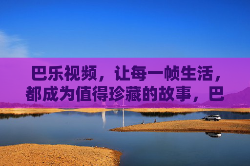 巴乐视频,让每一帧生活,都成为值得珍藏的故事,巴乐视频,让生活帧帧成珍藏故事 巴乐视频,让每一帧生活,都成为值得珍藏的故事,巴乐视频,让生活帧帧成珍藏故事