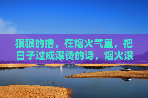 狠狠的撸,在烟火气里,把日子过成滚烫的诗,烟火滚烫,日子成诗 狠狠的撸,在烟火气里,把日子过成滚烫的诗,烟火滚烫,日子成诗