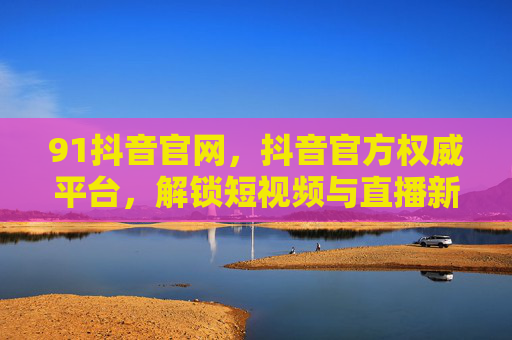 91抖音官网,抖音官方权威平台,解锁短视频与直播新体验,91抖音官网,官方权威平台,解锁短视频直播新体验 91抖音官网,抖音官方权威平台,解锁短视频与直播新体验,91抖音官网,官方权威平台,解锁短视频直播新体验