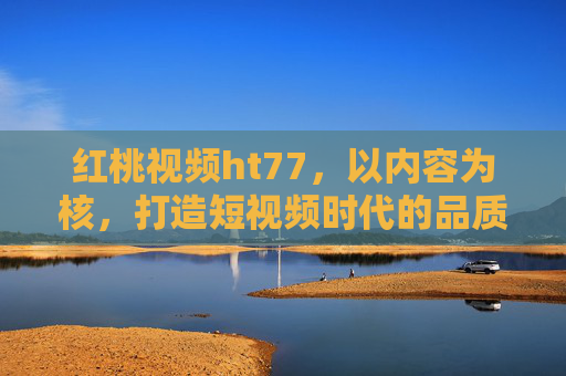 红桃视频ht77，以内容为核，打造短视频时代的品质新体验