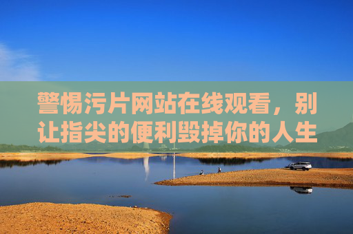 警惕污片网站在线观看,别让指尖的便利毁掉你的人生,警惕污片网站在线观看,别让指尖便利毁掉你的人生 警惕污片网站在线观看,别让指尖的便利毁掉你的人生,警惕污片网站在线观看,别让指尖便利毁掉你的人生