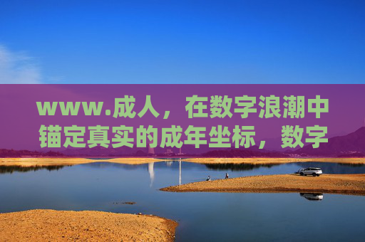 www.成人,在数字浪潮中锚定真实的成年坐标,数字浪潮中锚定真实的成年坐标 www.成人,在数字浪潮中锚定真实的成年坐标,数字浪潮中锚定真实的成年坐标