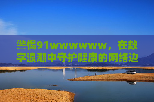 警惕91wwwwww,在数字浪潮中守护健康的网络边界,警惕91wwwwww,数字浪潮中守护健康网络边界 警惕91wwwwww,在数字浪潮中守护健康的网络边界,警惕91wwwwww,数字浪潮中守护健康网络边界