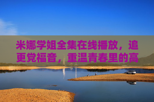 米娜学姐全集在线播放,追更党福音,重温青春里的高光时刻,米娜学姐全集在线播放,追更党福音,重温青春高光时刻 米娜学姐全集在线播放,追更党福音,重温青春里的高光时刻,米娜学姐全集在线播放,追更党福音,重温青春高光时刻