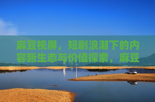 麻豆视屏，短剧浪潮下的内容新生态与价值探索，麻豆视屏，短剧浪潮下的内容新生态与价值探索