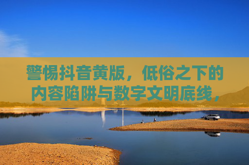 警惕抖音黄版,低俗之下的内容陷阱与数字文明底线,警惕抖音黄版,低俗内容陷阱与数字文明底线 警惕抖音黄版,低俗之下的内容陷阱与数字文明底线,警惕抖音黄版,低俗内容陷阱与数字文明底线
