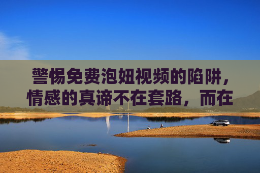 警惕免费泡妞视频的陷阱，情感的真谛不在套路，而在真诚，警惕免费泡妞视频陷阱，情感的真谛，不在套路而在真诚