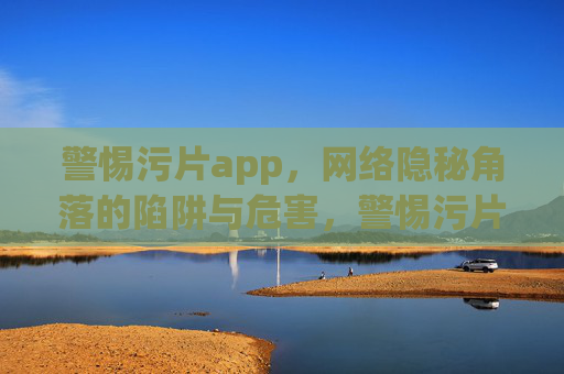 警惕污片app，网络隐秘角落的陷阱与危害，警惕污片app，网络隐秘角落的陷阱与危害