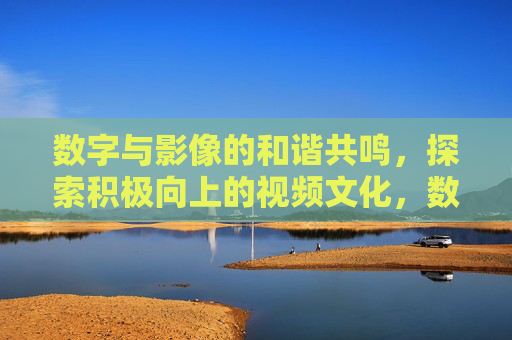 数字与影像的和谐共鸣,探索积极向上的视频文化,数字影像和谐共鸣,积极视频文化探索 数字与影像的和谐共鸣,探索积极向上的视频文化,数字影像和谐共鸣,积极视频文化探索