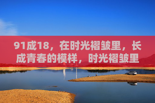 91成18,在时光褶皱里,长成青春的模样,时光褶皱里,长成青春的模样 91成18,在时光褶皱里,长成青春的模样,时光褶皱里,长成青春的模样