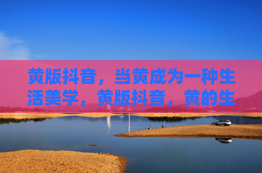 黄版抖音,当黄成为一种生活美学,黄版抖音,黄的生活美学 黄版抖音,当黄成为一种生活美学,黄版抖音,黄的生活美学