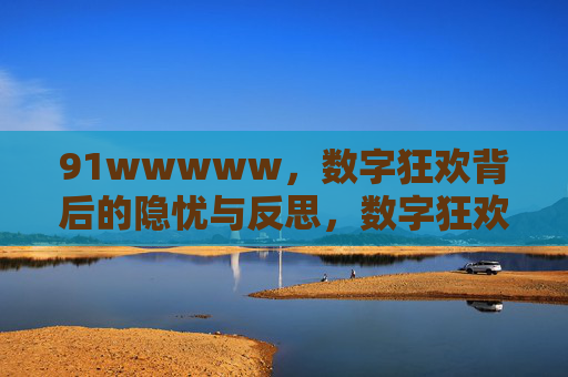 91wwwww,数字狂欢背后的隐忧与反思,数字狂欢的隐忧与反思 91wwwww,数字狂欢背后的隐忧与反思,数字狂欢的隐忧与反思