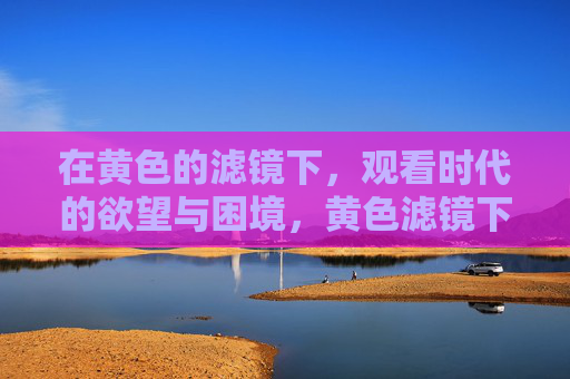 在黄色的滤镜下,观看时代的欲望与困境,黄色滤镜下的时代欲望与困境 在黄色的滤镜下,观看时代的欲望与困境,黄色滤镜下的时代欲望与困境