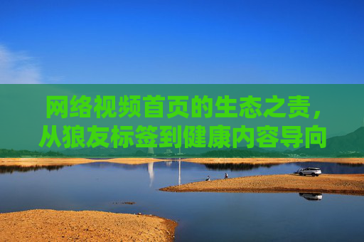 网络视频首页的生态之责,从狼友标签到健康内容导向,网络视频首页的生态之责,从狼友标签到健康内容导向 网络视频首页的生态之责,从狼友标签到健康内容导向,网络视频首页的生态之责,从狼友标签到健康内容导向