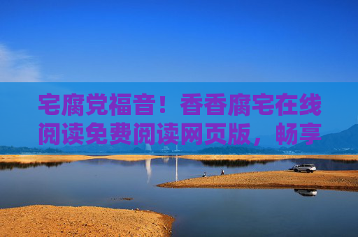 宅腐党福音！香香腐宅在线阅读免费阅读网页版，畅享二次元文化盛宴，宅腐党福音，香香腐宅免费在线阅读，畅享二次元文化盛宴