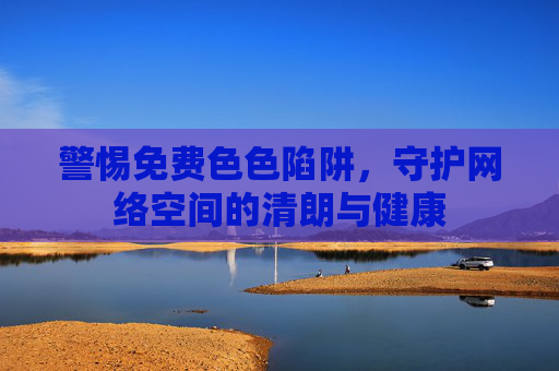 警惕免费色色陷阱，守护网络空间的清朗与健康