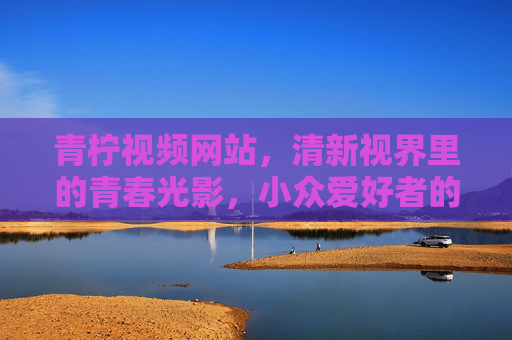 青柠视频网站,清新视界里的青春光影,小众爱好者的聚集地,青柠视频,清新视界,青春与小众的聚集地 青柠视频网站,清新视界里的青春光影,小众爱好者的聚集地,青柠视频,清新视界,青春与小众的聚集地