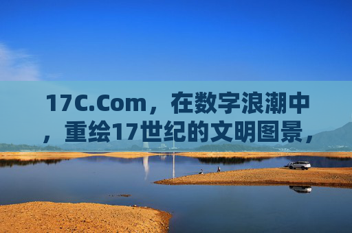17C.Com，在数字浪潮中，重绘17世纪的文明图景，17C.Com，数字浪潮重绘17世纪文明图景