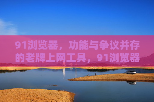 91浏览器,功能与争议并存的老牌上网工具,91浏览器,功能与争议并存的老牌上网工具 91浏览器,功能与争议并存的老牌上网工具,91浏览器,功能与争议并存的老牌上网工具