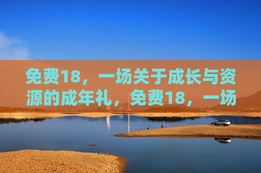 免费18,一场关于成长与资源的成年礼,免费18,一场关于成长与资源的成年礼 免费18,一场关于成长与资源的成年礼,免费18,一场关于成长与资源的成年礼