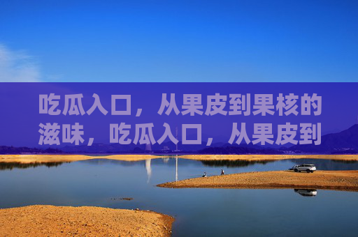 吃瓜入口，从果皮到果核的滋味，吃瓜入口，从果皮到果核的滋味