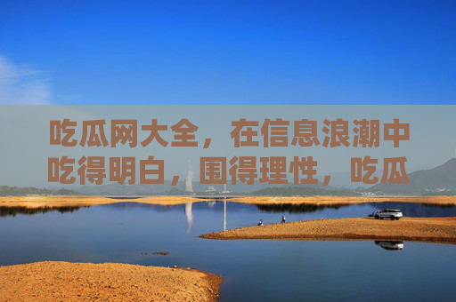吃瓜网大全，在信息浪潮中吃得明白，围得理性，吃瓜网大全，信息浪潮中吃得明白，围得理性