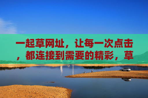 一起草网址,让每一次点击,都连接到需要的精彩,草网址,每一次点击,连接需要的精彩 一起草网址,让每一次点击,都连接到需要的精彩,草网址,每一次点击,连接需要的精彩