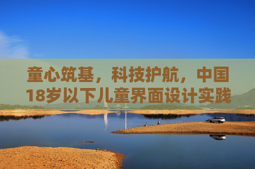 童心筑基，科技护航，中国18岁以下儿童界面设计实践与思考，童心筑基·科技护航，中国儿童界面设计的实践与思考