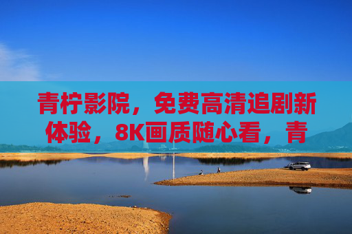 青柠影院，免费高清追剧新体验，8K画质随心看，青柠影院，免费8K高清追剧新体验