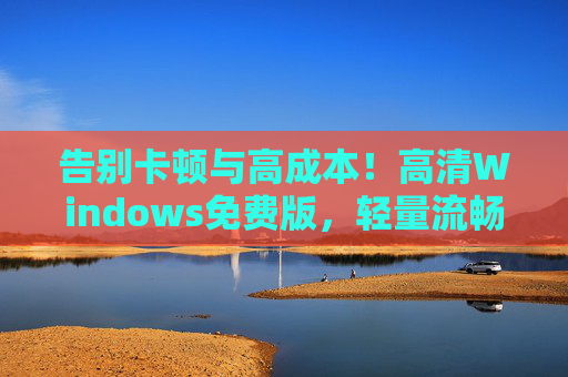 告别卡顿与高成本！高清Windows免费版，轻量流畅办公娱乐两不误，轻量流畅高清Windows免费版，办公娱乐告别卡顿高成本