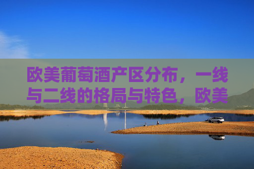 欧美葡萄酒产区分布，一线与二线的格局与特色，欧美葡萄酒产区一线与二线格局及特色