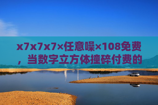 x7x7x7×任意噪×108免费，当数字立方体撞碎付费的围墙，数字立方体撞碎付费围墙，x7x7x7×任意噪×108免费