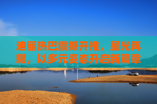 迪丽热巴震撼开推，星光再耀，以多元姿态开启新篇章，迪丽热巴震撼开推，多元姿态星光再耀新篇章