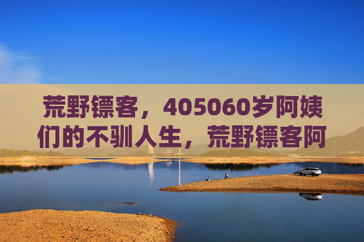 荒野镖客，405060岁阿姨们的不驯人生，荒野镖客阿姨，405060岁的不驯人生