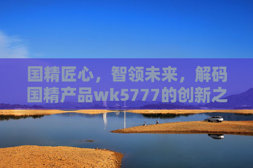 国精匠心，智领未来，解码国精产品wk5777的创新之路，国精匠心·智领未来，解码WK5777的创新之路