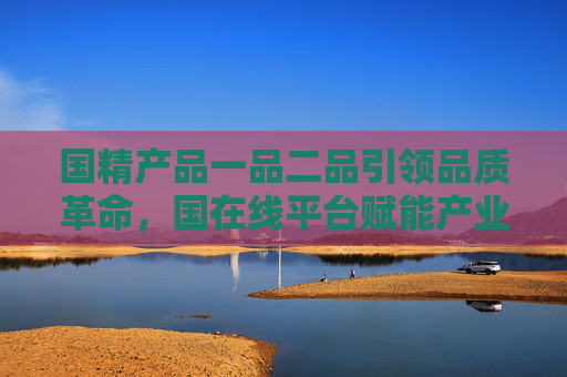 国精产品一品二品引领品质革命，国在线平台赋能产业升级，国精产品一品二品引领品质革命 国在线平台赋能产业升级