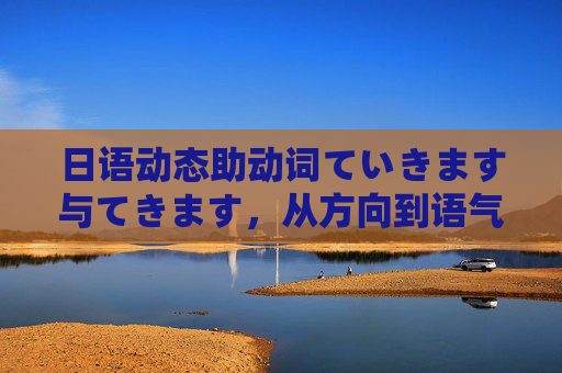 日语动态助动词ていきます与てきます，从方向到语气的微妙区别，日语ていきます与てきます，方向与语气的微妙区别