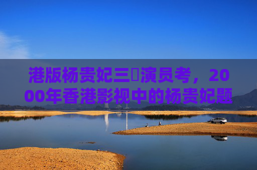 港版杨贵妃三㚫演员考，2000年香港影视中的杨贵妃题材辨误，港版杨贵妃三㚫演员考——2000年香港影视题材辨误