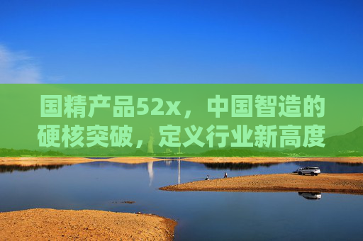 国精产品52x，中国智造的硬核突破，定义行业新高度，国精产品52x，中国智造硬核突破，定义行业新高度