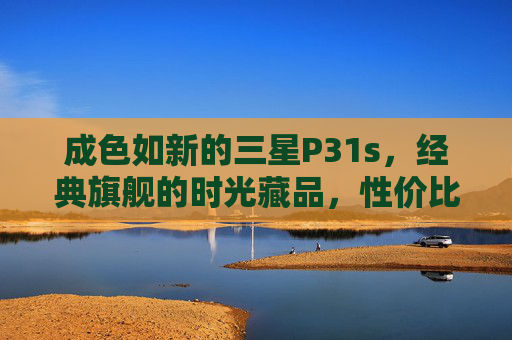成色如新的三星P31s，经典旗舰的时光藏品，性价比之选，成色如新三星P31s，经典旗舰时光藏品，性价比之选