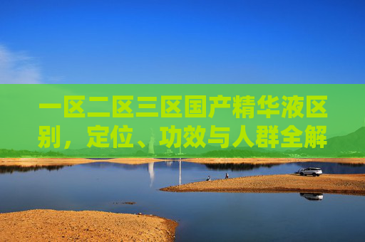 一区二区三区国产精华液区别，定位、功效与人群全解析，一区二区三区国产精华液区别，定位、功效与人群全解析