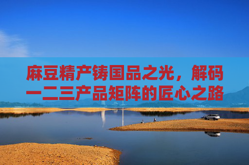 麻豆精产铸国品之光，解码一二三产品矩阵的匠心之路，麻豆精产铸国品，解码产品矩阵的匠心之路