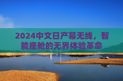 2024中文日产幕无线，智能座舱的无界体验革命