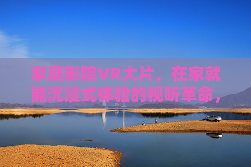 家庭影院VR大片，在家就能沉浸式体验的视听革命，家庭影院VR，在家沉浸式视听革命