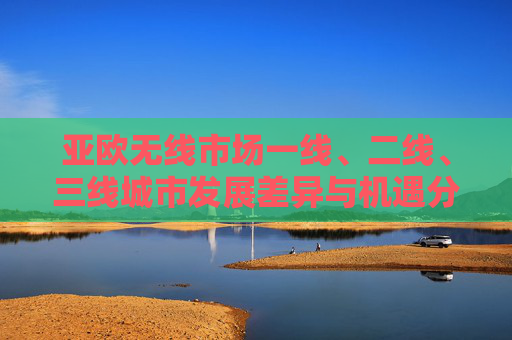 亚欧无线市场一线、二线、三线城市发展差异与机遇分析，亚欧无线市场一线二三线城市发展差异与机遇分析